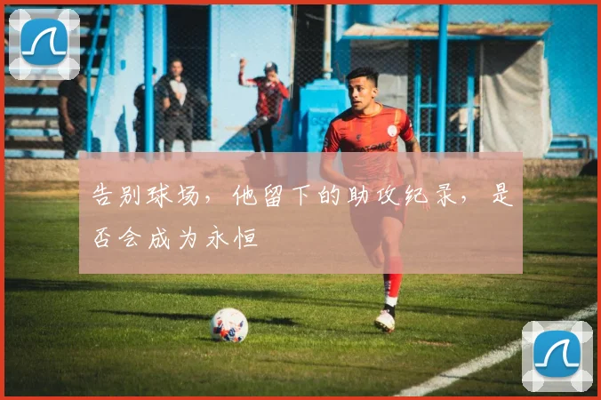 告别球场，他留下的助攻纪录，是否会成为永恒