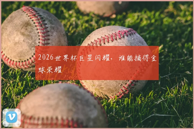 2026世界杯巨星闪耀，谁能摘得金球荣耀