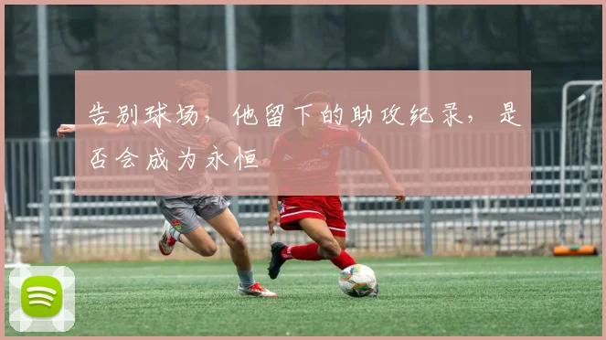 告别球场，他留下的助攻纪录，是否会成为永恒