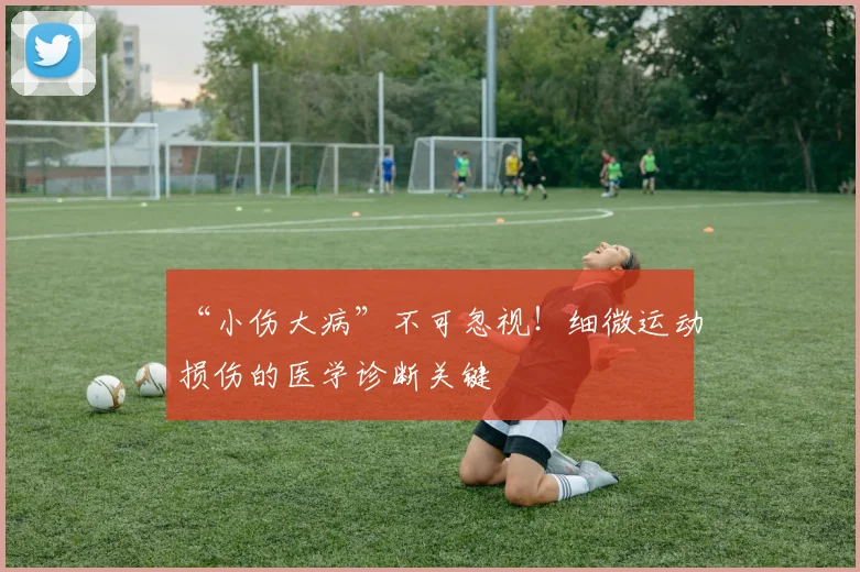 “小伤大病”不可忽视！细微运动损伤的医学诊断关键